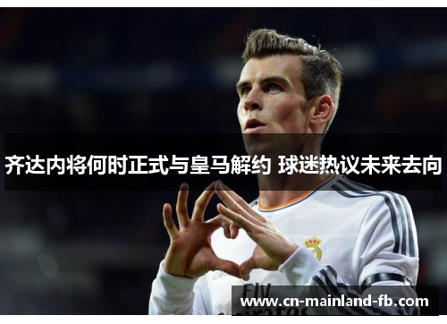 齐达内将何时正式与皇马解约 球迷热议未来去向