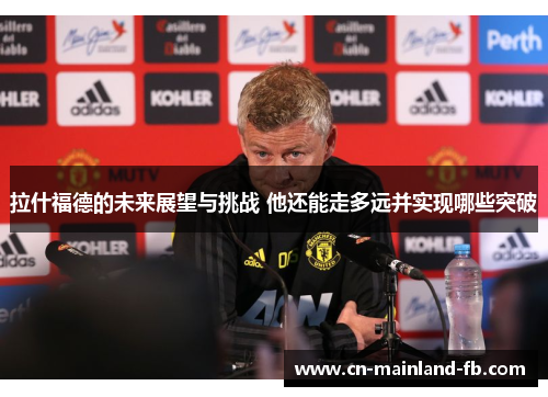 拉什福德的未来展望与挑战 他还能走多远并实现哪些突破