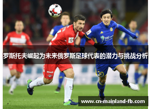 罗斯托夫崛起为未来俄罗斯足球代表的潜力与挑战分析
