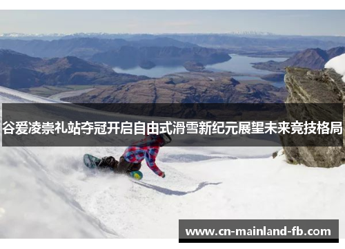 谷爱凌崇礼站夺冠开启自由式滑雪新纪元展望未来竞技格局