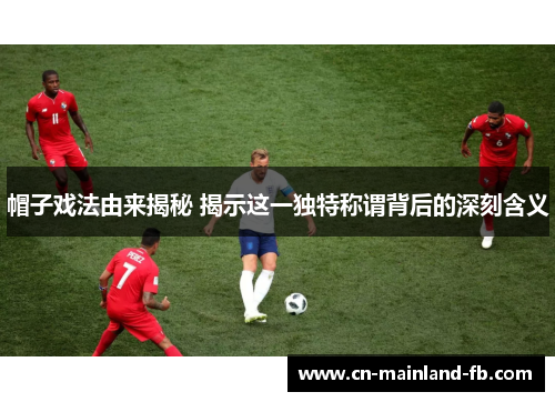 帽子戏法由来揭秘 揭示这一独特称谓背后的深刻含义