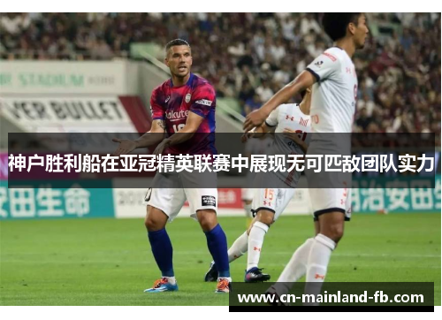 神户胜利船在亚冠精英联赛中展现无可匹敌团队实力 神户胜利船在亚冠精英联赛中展现无可匹敌团队实力