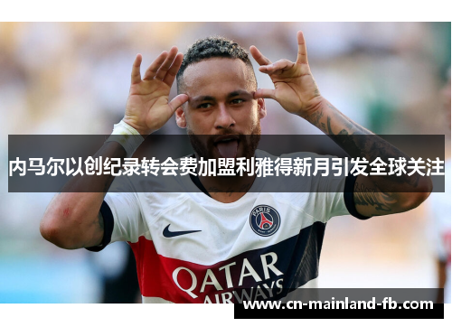 内马尔以创纪录转会费加盟利雅得新月引发全球关注